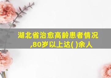 湖北省治愈高龄患者情况,80岁以上达( )余人